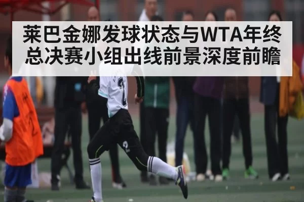 莱巴金娜发球状态与WTA年终总决赛小组出线前景深度前瞻